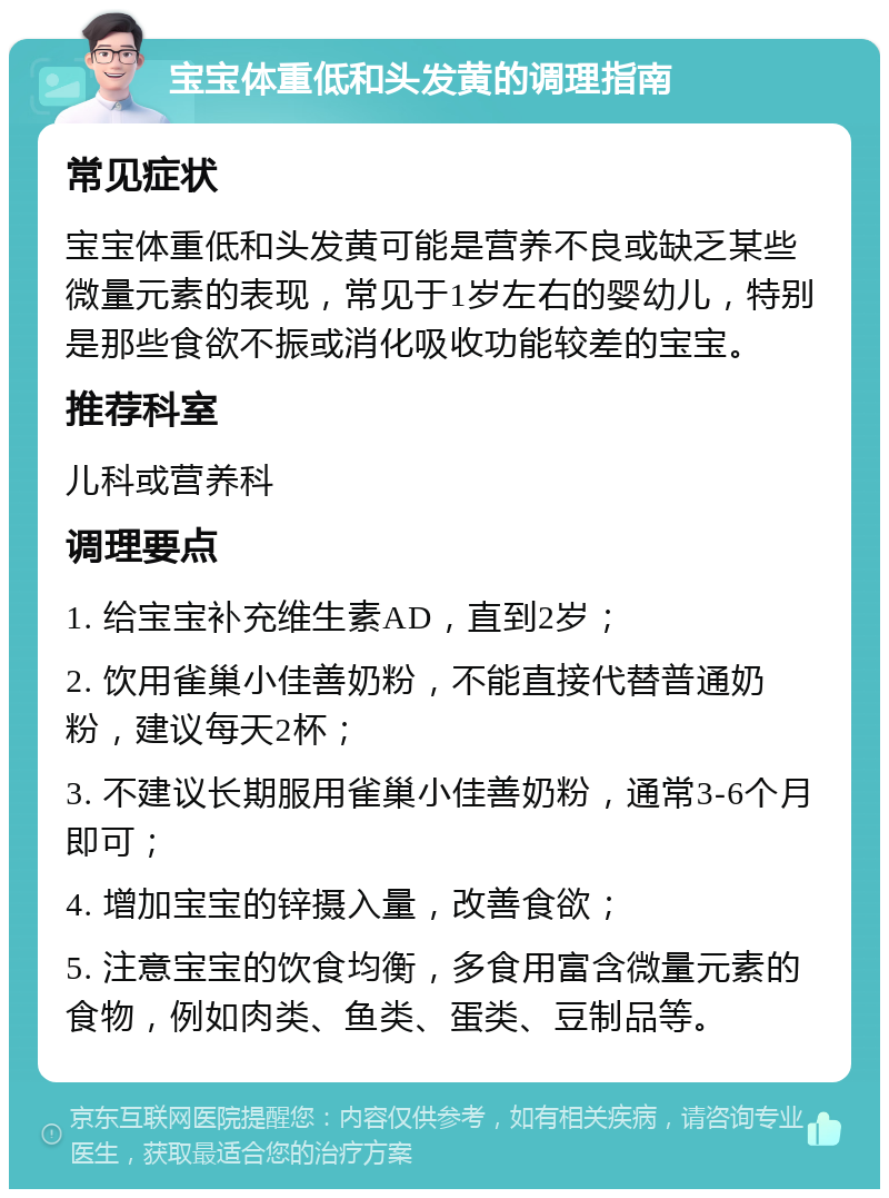 宝宝体重低和头发黄的调理指南 常见症状 宝宝体重低和头发黄可能是营养不良或缺乏某些微量元素的表现，常见于1岁左右的婴幼儿，特别是那些食欲不振或消化吸收功能较差的宝宝。 推荐科室 儿科或营养科 调理要点 1. 给宝宝补充维生素AD，直到2岁； 2. 饮用雀巢小佳善奶粉，不能直接代替普通奶粉，建议每天2杯； 3. 不建议长期服用雀巢小佳善奶粉，通常3-6个月即可； 4. 增加宝宝的锌摄入量，改善食欲； 5. 注意宝宝的饮食均衡，多食用富含微量元素的食物，例如肉类、鱼类、蛋类、豆制品等。