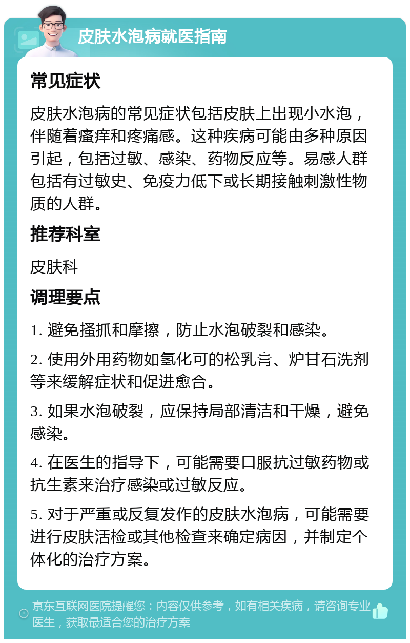 皮肤水泡病就医指南 常见症状 皮肤水泡病的常见症状包括皮肤上出现小水泡，伴随着瘙痒和疼痛感。这种疾病可能由多种原因引起，包括过敏、感染、药物反应等。易感人群包括有过敏史、免疫力低下或长期接触刺激性物质的人群。 推荐科室 皮肤科 调理要点 1. 避免搔抓和摩擦，防止水泡破裂和感染。 2. 使用外用药物如氢化可的松乳膏、炉甘石洗剂等来缓解症状和促进愈合。 3. 如果水泡破裂，应保持局部清洁和干燥，避免感染。 4. 在医生的指导下，可能需要口服抗过敏药物或抗生素来治疗感染或过敏反应。 5. 对于严重或反复发作的皮肤水泡病，可能需要进行皮肤活检或其他检查来确定病因，并制定个体化的治疗方案。