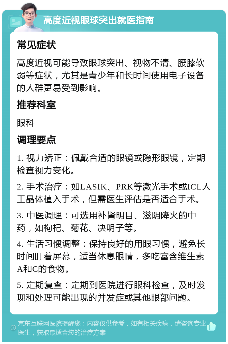 高度近视眼球突出就医指南 常见症状 高度近视可能导致眼球突出、视物不清、腰膝软弱等症状，尤其是青少年和长时间使用电子设备的人群更易受到影响。 推荐科室 眼科 调理要点 1. 视力矫正：佩戴合适的眼镜或隐形眼镜，定期检查视力变化。 2. 手术治疗：如LASIK、PRK等激光手术或ICL人工晶体植入手术，但需医生评估是否适合手术。 3. 中医调理：可选用补肾明目、滋阴降火的中药，如枸杞、菊花、决明子等。 4. 生活习惯调整：保持良好的用眼习惯，避免长时间盯着屏幕，适当休息眼睛，多吃富含维生素A和C的食物。 5. 定期复查：定期到医院进行眼科检查，及时发现和处理可能出现的并发症或其他眼部问题。