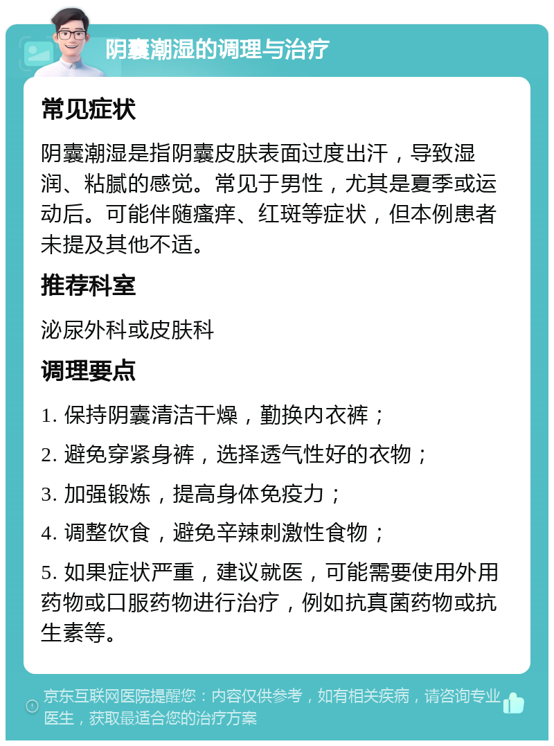 阴囊潮湿的调理与治疗 常见症状 阴囊潮湿是指阴囊皮肤表面过度出汗，导致湿润、粘腻的感觉。常见于男性，尤其是夏季或运动后。可能伴随瘙痒、红斑等症状，但本例患者未提及其他不适。 推荐科室 泌尿外科或皮肤科 调理要点 1. 保持阴囊清洁干燥，勤换内衣裤； 2. 避免穿紧身裤，选择透气性好的衣物； 3. 加强锻炼，提高身体免疫力； 4. 调整饮食，避免辛辣刺激性食物； 5. 如果症状严重，建议就医，可能需要使用外用药物或口服药物进行治疗，例如抗真菌药物或抗生素等。