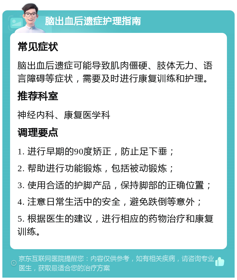 脑出血后遗症护理指南 常见症状 脑出血后遗症可能导致肌肉僵硬、肢体无力、语言障碍等症状，需要及时进行康复训练和护理。 推荐科室 神经内科、康复医学科 调理要点 1. 进行早期的90度矫正，防止足下垂； 2. 帮助进行功能锻炼，包括被动锻炼； 3. 使用合适的护脚产品，保持脚部的正确位置； 4. 注意日常生活中的安全，避免跌倒等意外； 5. 根据医生的建议，进行相应的药物治疗和康复训练。