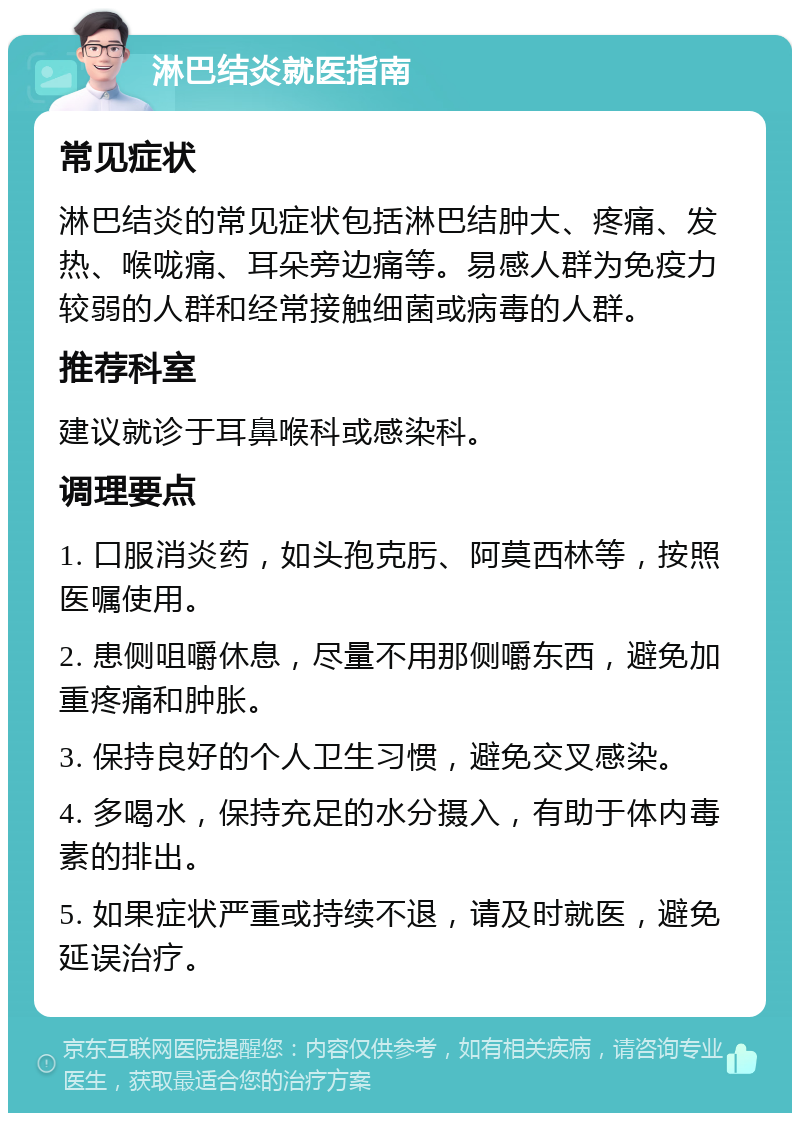 淋巴结炎就医指南 常见症状 淋巴结炎的常见症状包括淋巴结肿大、疼痛、发热、喉咙痛、耳朵旁边痛等。易感人群为免疫力较弱的人群和经常接触细菌或病毒的人群。 推荐科室 建议就诊于耳鼻喉科或感染科。 调理要点 1. 口服消炎药，如头孢克肟、阿莫西林等，按照医嘱使用。 2. 患侧咀嚼休息，尽量不用那侧嚼东西，避免加重疼痛和肿胀。 3. 保持良好的个人卫生习惯，避免交叉感染。 4. 多喝水，保持充足的水分摄入，有助于体内毒素的排出。 5. 如果症状严重或持续不退，请及时就医，避免延误治疗。