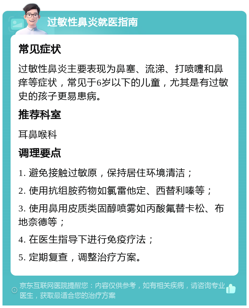 过敏性鼻炎就医指南 常见症状 过敏性鼻炎主要表现为鼻塞、流涕、打喷嚏和鼻痒等症状，常见于6岁以下的儿童，尤其是有过敏史的孩子更易患病。 推荐科室 耳鼻喉科 调理要点 1. 避免接触过敏原，保持居住环境清洁； 2. 使用抗组胺药物如氯雷他定、西替利嗪等； 3. 使用鼻用皮质类固醇喷雾如丙酸氟替卡松、布地奈德等； 4. 在医生指导下进行免疫疗法； 5. 定期复查，调整治疗方案。