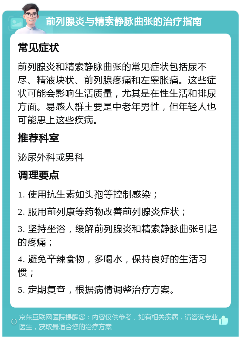 前列腺炎与精索静脉曲张的治疗指南 常见症状 前列腺炎和精索静脉曲张的常见症状包括尿不尽、精液块状、前列腺疼痛和左睾胀痛。这些症状可能会影响生活质量，尤其是在性生活和排尿方面。易感人群主要是中老年男性，但年轻人也可能患上这些疾病。 推荐科室 泌尿外科或男科 调理要点 1. 使用抗生素如头孢等控制感染； 2. 服用前列康等药物改善前列腺炎症状； 3. 坚持坐浴，缓解前列腺炎和精索静脉曲张引起的疼痛； 4. 避免辛辣食物，多喝水，保持良好的生活习惯； 5. 定期复查，根据病情调整治疗方案。