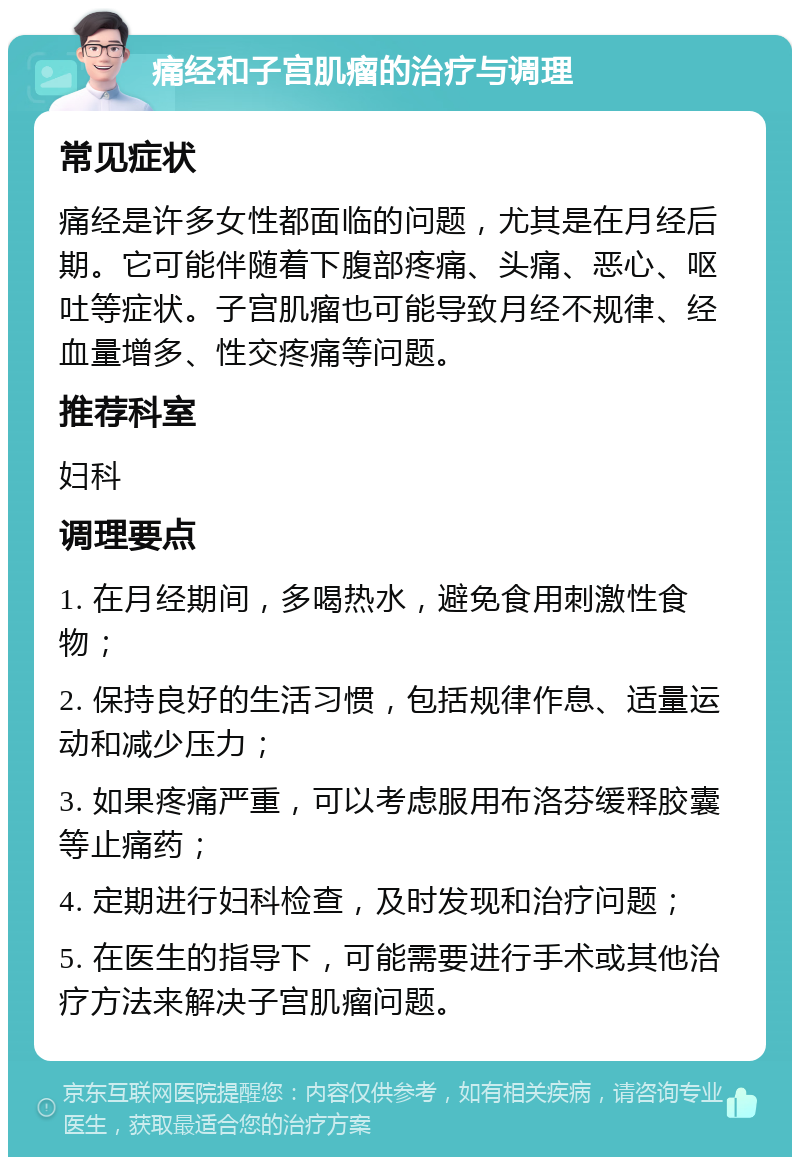 痛经和子宫肌瘤的治疗与调理 常见症状 痛经是许多女性都面临的问题，尤其是在月经后期。它可能伴随着下腹部疼痛、头痛、恶心、呕吐等症状。子宫肌瘤也可能导致月经不规律、经血量增多、性交疼痛等问题。 推荐科室 妇科 调理要点 1. 在月经期间，多喝热水，避免食用刺激性食物； 2. 保持良好的生活习惯，包括规律作息、适量运动和减少压力； 3. 如果疼痛严重，可以考虑服用布洛芬缓释胶囊等止痛药； 4. 定期进行妇科检查，及时发现和治疗问题； 5. 在医生的指导下，可能需要进行手术或其他治疗方法来解决子宫肌瘤问题。