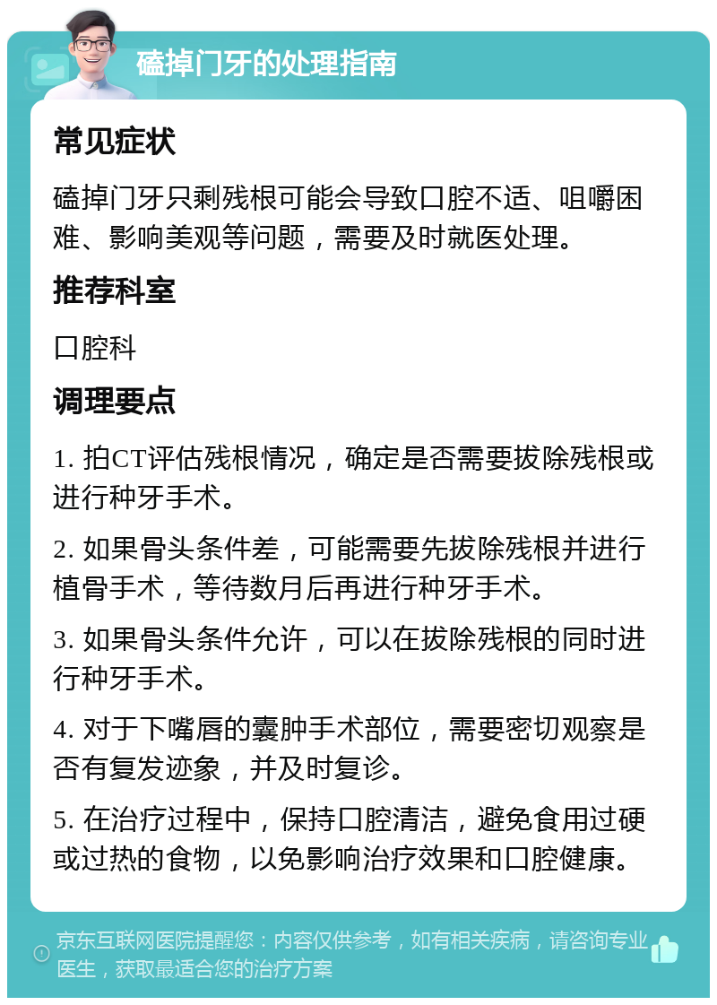 磕掉门牙的处理指南 常见症状 磕掉门牙只剩残根可能会导致口腔不适、咀嚼困难、影响美观等问题，需要及时就医处理。 推荐科室 口腔科 调理要点 1. 拍CT评估残根情况，确定是否需要拔除残根或进行种牙手术。 2. 如果骨头条件差，可能需要先拔除残根并进行植骨手术，等待数月后再进行种牙手术。 3. 如果骨头条件允许，可以在拔除残根的同时进行种牙手术。 4. 对于下嘴唇的囊肿手术部位，需要密切观察是否有复发迹象，并及时复诊。 5. 在治疗过程中，保持口腔清洁，避免食用过硬或过热的食物，以免影响治疗效果和口腔健康。