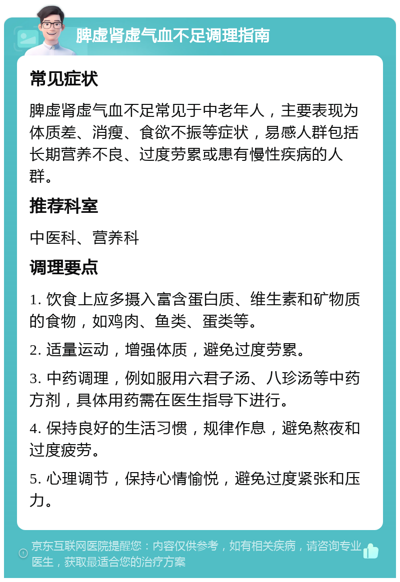 脾虚肾虚气血不足调理指南 常见症状 脾虚肾虚气血不足常见于中老年人，主要表现为体质差、消瘦、食欲不振等症状，易感人群包括长期营养不良、过度劳累或患有慢性疾病的人群。 推荐科室 中医科、营养科 调理要点 1. 饮食上应多摄入富含蛋白质、维生素和矿物质的食物，如鸡肉、鱼类、蛋类等。 2. 适量运动，增强体质，避免过度劳累。 3. 中药调理，例如服用六君子汤、八珍汤等中药方剂，具体用药需在医生指导下进行。 4. 保持良好的生活习惯，规律作息，避免熬夜和过度疲劳。 5. 心理调节，保持心情愉悦，避免过度紧张和压力。