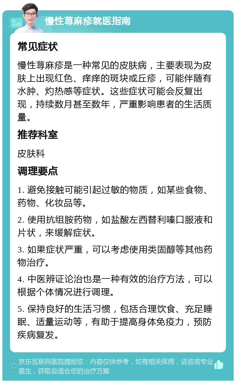 慢性荨麻疹就医指南 常见症状 慢性荨麻疹是一种常见的皮肤病，主要表现为皮肤上出现红色、痒痒的斑块或丘疹，可能伴随有水肿、灼热感等症状。这些症状可能会反复出现，持续数月甚至数年，严重影响患者的生活质量。 推荐科室 皮肤科 调理要点 1. 避免接触可能引起过敏的物质，如某些食物、药物、化妆品等。 2. 使用抗组胺药物，如盐酸左西替利嗪口服液和片状，来缓解症状。 3. 如果症状严重，可以考虑使用类固醇等其他药物治疗。 4. 中医辨证论治也是一种有效的治疗方法，可以根据个体情况进行调理。 5. 保持良好的生活习惯，包括合理饮食、充足睡眠、适量运动等，有助于提高身体免疫力，预防疾病复发。