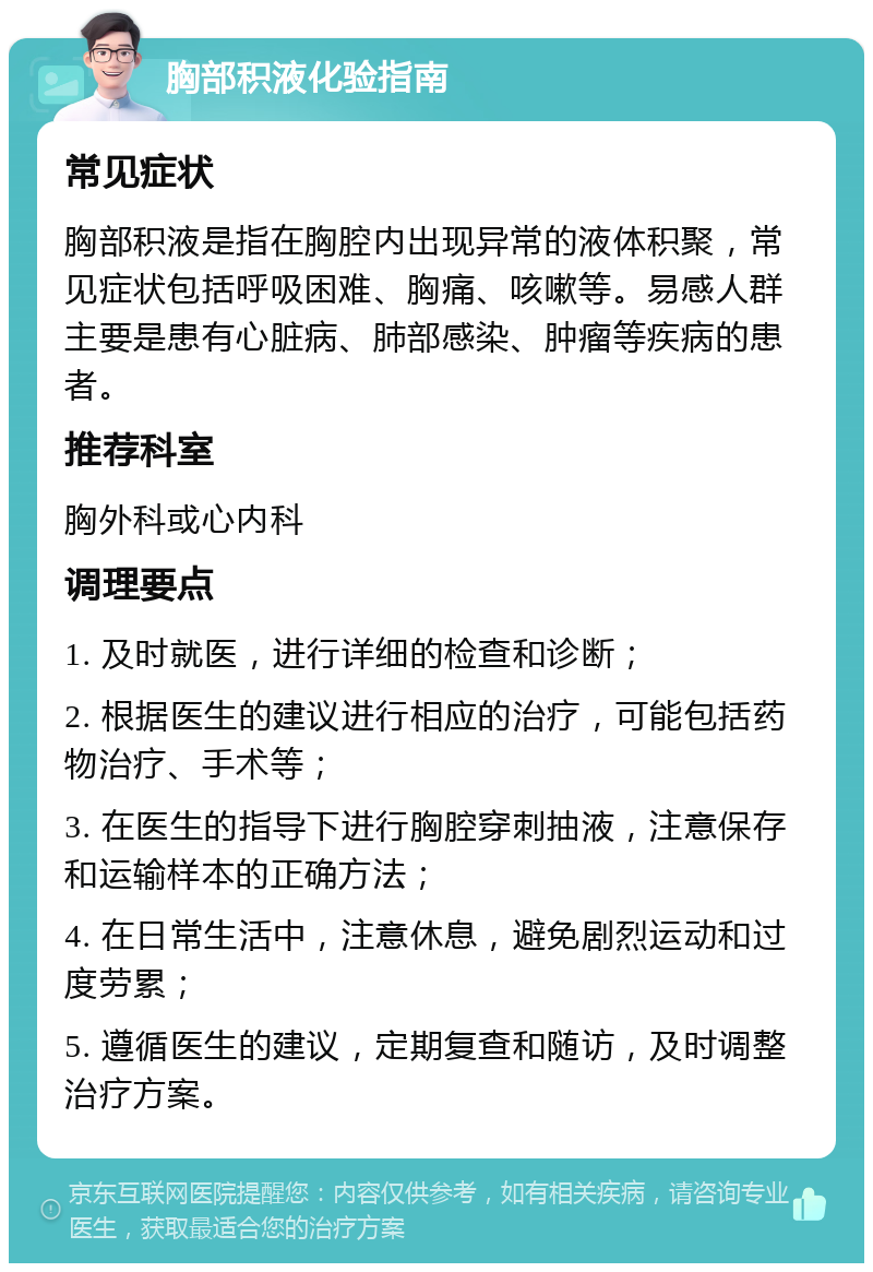 胸部积液化验指南 常见症状 胸部积液是指在胸腔内出现异常的液体积聚，常见症状包括呼吸困难、胸痛、咳嗽等。易感人群主要是患有心脏病、肺部感染、肿瘤等疾病的患者。 推荐科室 胸外科或心内科 调理要点 1. 及时就医，进行详细的检查和诊断； 2. 根据医生的建议进行相应的治疗，可能包括药物治疗、手术等； 3. 在医生的指导下进行胸腔穿刺抽液，注意保存和运输样本的正确方法； 4. 在日常生活中，注意休息，避免剧烈运动和过度劳累； 5. 遵循医生的建议，定期复查和随访，及时调整治疗方案。