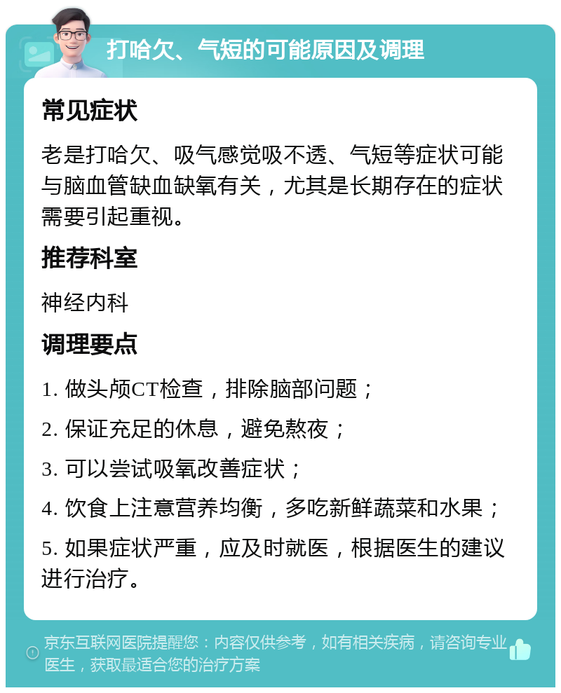 打哈欠、气短的可能原因及调理 常见症状 老是打哈欠、吸气感觉吸不透、气短等症状可能与脑血管缺血缺氧有关，尤其是长期存在的症状需要引起重视。 推荐科室 神经内科 调理要点 1. 做头颅CT检查，排除脑部问题； 2. 保证充足的休息，避免熬夜； 3. 可以尝试吸氧改善症状； 4. 饮食上注意营养均衡，多吃新鲜蔬菜和水果； 5. 如果症状严重，应及时就医，根据医生的建议进行治疗。