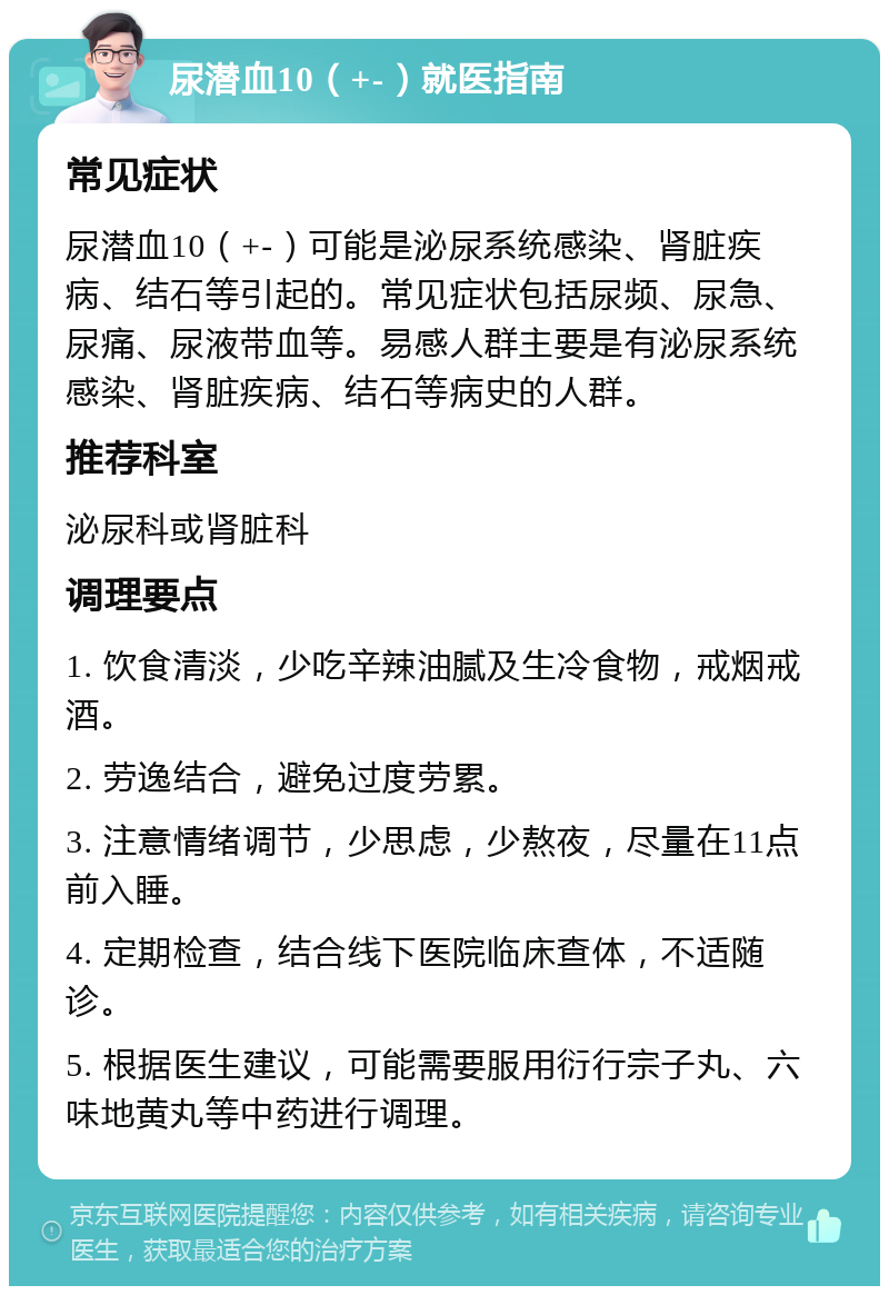 尿潜血10（+-）就医指南 常见症状 尿潜血10（+-）可能是泌尿系统感染、肾脏疾病、结石等引起的。常见症状包括尿频、尿急、尿痛、尿液带血等。易感人群主要是有泌尿系统感染、肾脏疾病、结石等病史的人群。 推荐科室 泌尿科或肾脏科 调理要点 1. 饮食清淡，少吃辛辣油腻及生冷食物，戒烟戒酒。 2. 劳逸结合，避免过度劳累。 3. 注意情绪调节，少思虑，少熬夜，尽量在11点前入睡。 4. 定期检查，结合线下医院临床查体，不适随诊。 5. 根据医生建议，可能需要服用衍行宗子丸、六味地黄丸等中药进行调理。