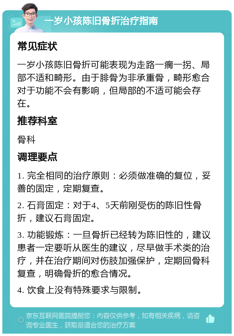 一岁小孩陈旧骨折治疗指南 常见症状 一岁小孩陈旧骨折可能表现为走路一瘸一拐、局部不适和畸形。由于腓骨为非承重骨，畸形愈合对于功能不会有影响，但局部的不适可能会存在。 推荐科室 骨科 调理要点 1. 完全相同的治疗原则：必须做准确的复位，妥善的固定，定期复查。 2. 石膏固定：对于4、5天前刚受伤的陈旧性骨折，建议石膏固定。 3. 功能锻炼：一旦骨折已经转为陈旧性的，建议患者一定要听从医生的建议，尽早做手术类的治疗，并在治疗期间对伤肢加强保护，定期回骨科复查，明确骨折的愈合情况。 4. 饮食上没有特殊要求与限制。