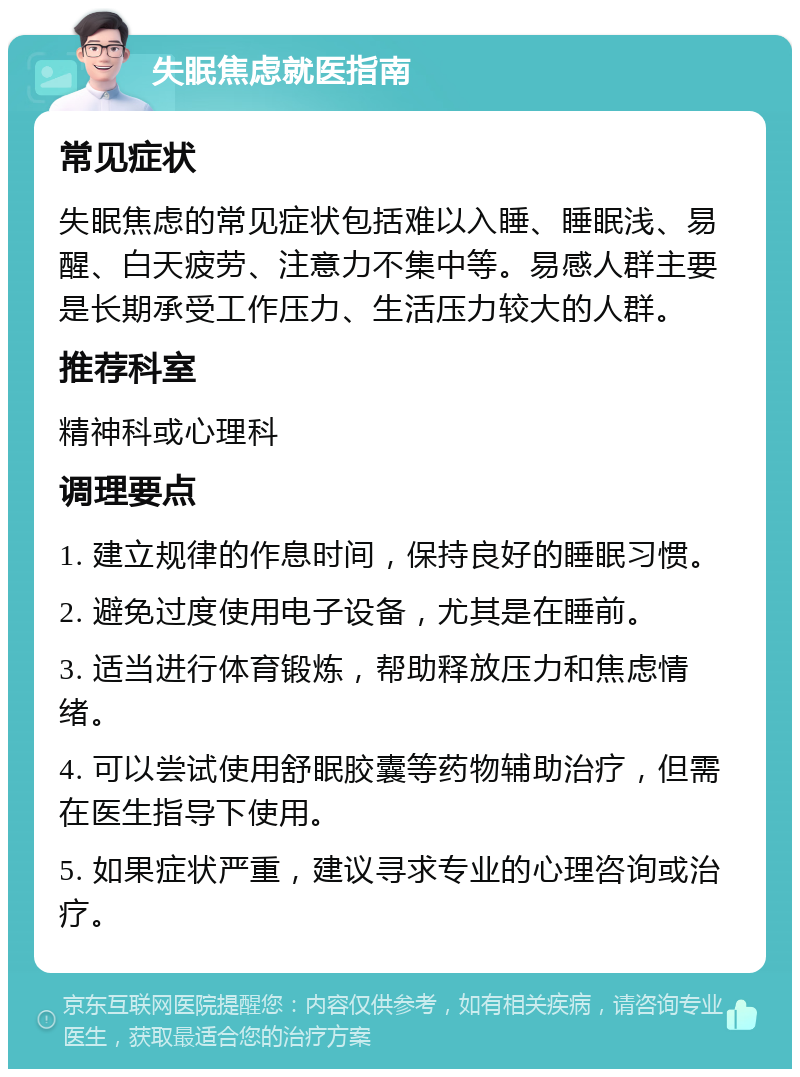 失眠焦虑就医指南 常见症状 失眠焦虑的常见症状包括难以入睡、睡眠浅、易醒、白天疲劳、注意力不集中等。易感人群主要是长期承受工作压力、生活压力较大的人群。 推荐科室 精神科或心理科 调理要点 1. 建立规律的作息时间，保持良好的睡眠习惯。 2. 避免过度使用电子设备，尤其是在睡前。 3. 适当进行体育锻炼，帮助释放压力和焦虑情绪。 4. 可以尝试使用舒眠胶囊等药物辅助治疗，但需在医生指导下使用。 5. 如果症状严重，建议寻求专业的心理咨询或治疗。