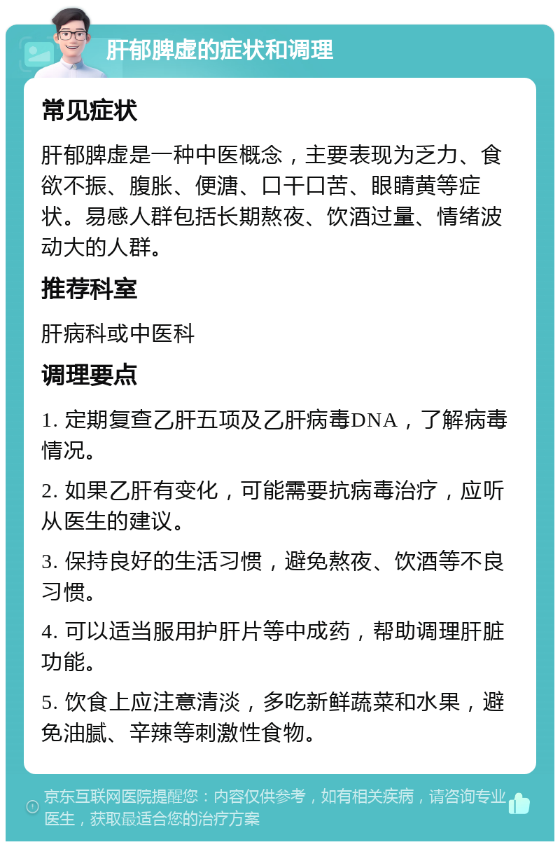 肝郁脾虚的症状和调理 常见症状 肝郁脾虚是一种中医概念，主要表现为乏力、食欲不振、腹胀、便溏、口干口苦、眼睛黄等症状。易感人群包括长期熬夜、饮酒过量、情绪波动大的人群。 推荐科室 肝病科或中医科 调理要点 1. 定期复查乙肝五项及乙肝病毒DNA，了解病毒情况。 2. 如果乙肝有变化，可能需要抗病毒治疗，应听从医生的建议。 3. 保持良好的生活习惯，避免熬夜、饮酒等不良习惯。 4. 可以适当服用护肝片等中成药，帮助调理肝脏功能。 5. 饮食上应注意清淡，多吃新鲜蔬菜和水果，避免油腻、辛辣等刺激性食物。