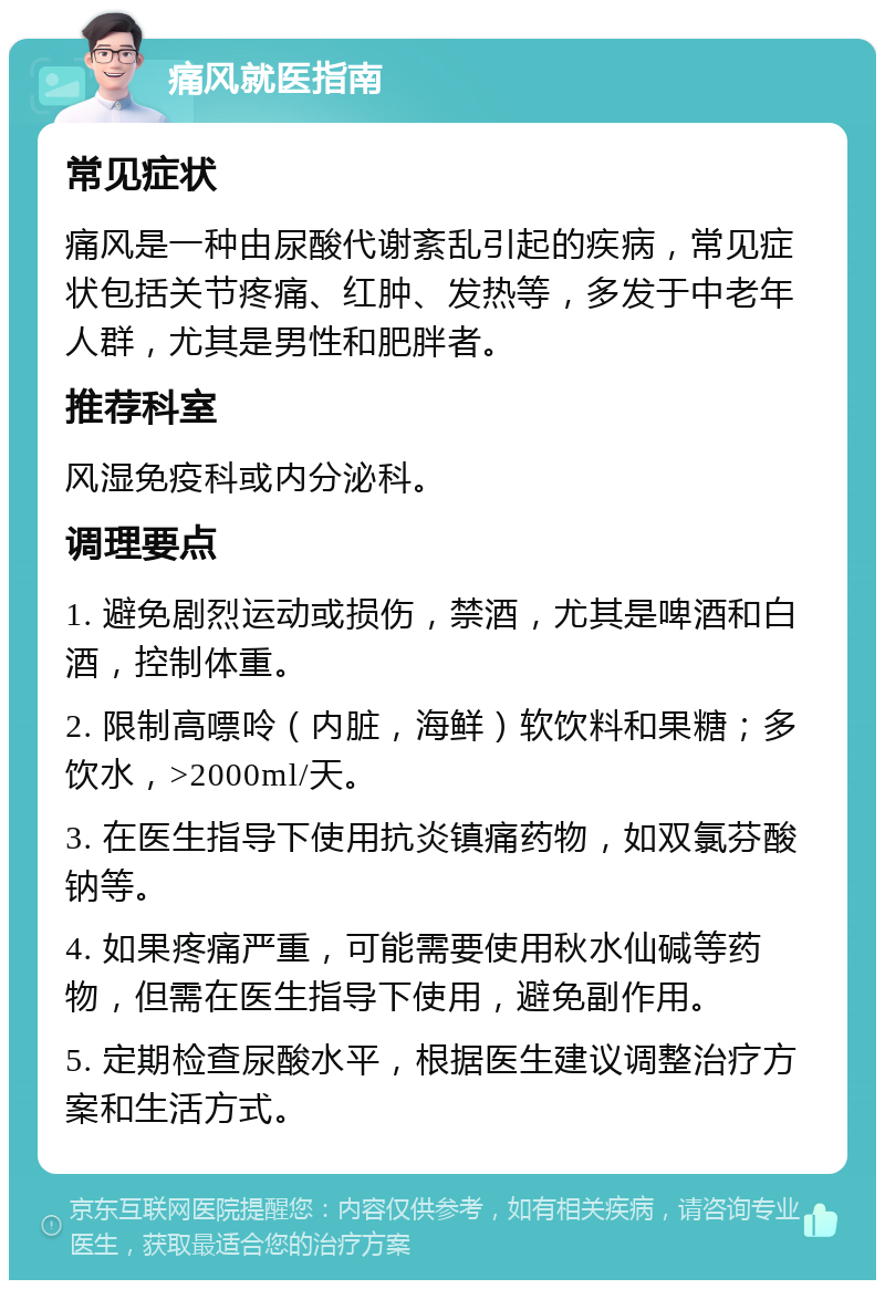 痛风就医指南 常见症状 痛风是一种由尿酸代谢紊乱引起的疾病，常见症状包括关节疼痛、红肿、发热等，多发于中老年人群，尤其是男性和肥胖者。 推荐科室 风湿免疫科或内分泌科。 调理要点 1. 避免剧烈运动或损伤，禁酒，尤其是啤酒和白酒，控制体重。 2. 限制高嘌呤（内脏，海鲜）软饮料和果糖；多饮水，>2000ml/天。 3. 在医生指导下使用抗炎镇痛药物，如双氯芬酸钠等。 4. 如果疼痛严重，可能需要使用秋水仙碱等药物，但需在医生指导下使用，避免副作用。 5. 定期检查尿酸水平，根据医生建议调整治疗方案和生活方式。