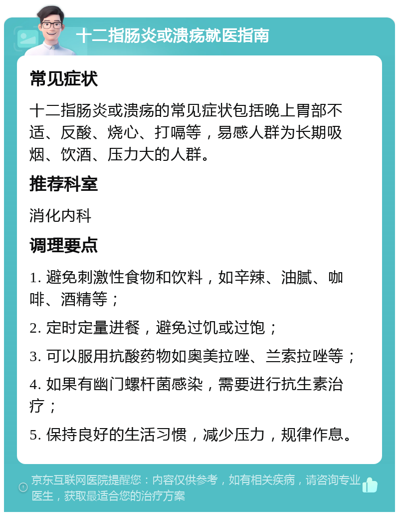 十二指肠炎或溃疡就医指南 常见症状 十二指肠炎或溃疡的常见症状包括晚上胃部不适、反酸、烧心、打嗝等，易感人群为长期吸烟、饮酒、压力大的人群。 推荐科室 消化内科 调理要点 1. 避免刺激性食物和饮料，如辛辣、油腻、咖啡、酒精等； 2. 定时定量进餐，避免过饥或过饱； 3. 可以服用抗酸药物如奥美拉唑、兰索拉唑等； 4. 如果有幽门螺杆菌感染，需要进行抗生素治疗； 5. 保持良好的生活习惯，减少压力，规律作息。