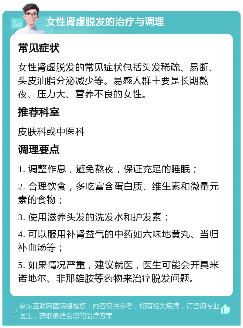 女性肾虚脱发的治疗与调理 常见症状 女性肾虚脱发的常见症状包括头发稀疏、易断、头皮油脂分泌减少等。易感人群主要是长期熬夜、压力大、营养不良的女性。 推荐科室 皮肤科或中医科 调理要点 1. 调整作息，避免熬夜，保证充足的睡眠； 2. 合理饮食，多吃富含蛋白质、维生素和微量元素的食物； 3. 使用滋养头发的洗发水和护发素； 4. 可以服用补肾益气的中药如六味地黄丸、当归补血汤等； 5. 如果情况严重，建议就医，医生可能会开具米诺地尔、非那雄胺等药物来治疗脱发问题。