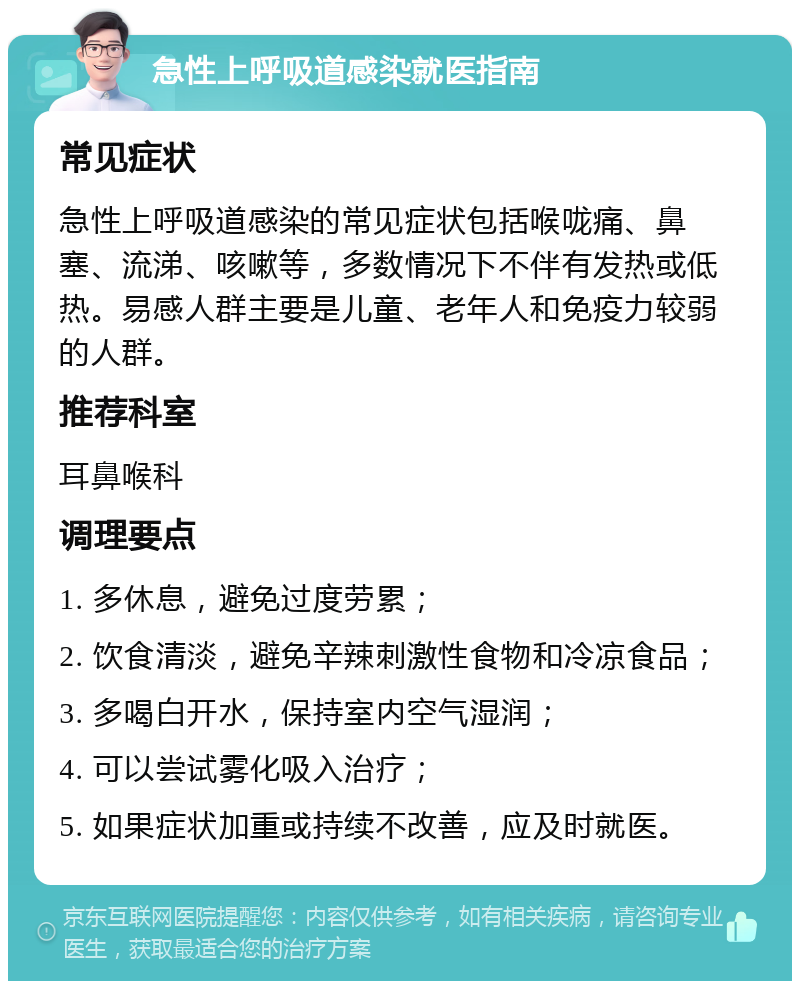 急性上呼吸道感染就医指南 常见症状 急性上呼吸道感染的常见症状包括喉咙痛、鼻塞、流涕、咳嗽等，多数情况下不伴有发热或低热。易感人群主要是儿童、老年人和免疫力较弱的人群。 推荐科室 耳鼻喉科 调理要点 1. 多休息，避免过度劳累； 2. 饮食清淡，避免辛辣刺激性食物和冷凉食品； 3. 多喝白开水，保持室内空气湿润； 4. 可以尝试雾化吸入治疗； 5. 如果症状加重或持续不改善，应及时就医。