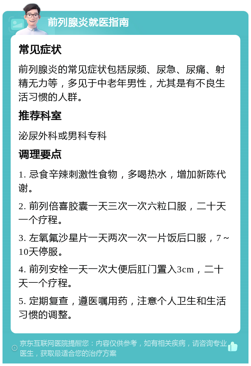 前列腺炎就医指南 常见症状 前列腺炎的常见症状包括尿频、尿急、尿痛、射精无力等，多见于中老年男性，尤其是有不良生活习惯的人群。 推荐科室 泌尿外科或男科专科 调理要点 1. 忌食辛辣刺激性食物，多喝热水，增加新陈代谢。 2. 前列倍喜胶囊一天三次一次六粒口服，二十天一个疗程。 3. 左氧氟沙星片一天两次一次一片饭后口服，7～10天停服。 4. 前列安栓一天一次大便后肛门置入3cm，二十天一个疗程。 5. 定期复查，遵医嘱用药，注意个人卫生和生活习惯的调整。