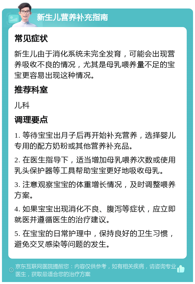 新生儿营养补充指南 常见症状 新生儿由于消化系统未完全发育，可能会出现营养吸收不良的情况，尤其是母乳喂养量不足的宝宝更容易出现这种情况。 推荐科室 儿科 调理要点 1. 等待宝宝出月子后再开始补充营养，选择婴儿专用的配方奶粉或其他营养补充品。 2. 在医生指导下，适当增加母乳喂养次数或使用乳头保护器等工具帮助宝宝更好地吸收母乳。 3. 注意观察宝宝的体重增长情况，及时调整喂养方案。 4. 如果宝宝出现消化不良、腹泻等症状，应立即就医并遵循医生的治疗建议。 5. 在宝宝的日常护理中，保持良好的卫生习惯，避免交叉感染等问题的发生。