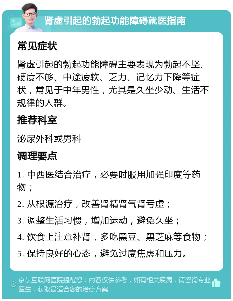 肾虚引起的勃起功能障碍就医指南 常见症状 肾虚引起的勃起功能障碍主要表现为勃起不坚、硬度不够、中途疲软、乏力、记忆力下降等症状，常见于中年男性，尤其是久坐少动、生活不规律的人群。 推荐科室 泌尿外科或男科 调理要点 1. 中西医结合治疗，必要时服用加强印度等药物； 2. 从根源治疗，改善肾精肾气肾亏虚； 3. 调整生活习惯，增加运动，避免久坐； 4. 饮食上注意补肾，多吃黑豆、黑芝麻等食物； 5. 保持良好的心态，避免过度焦虑和压力。