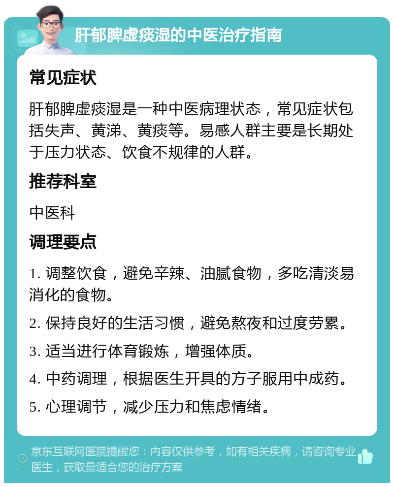 肝郁脾虚痰湿的中医治疗指南 常见症状 肝郁脾虚痰湿是一种中医病理状态，常见症状包括失声、黄涕、黄痰等。易感人群主要是长期处于压力状态、饮食不规律的人群。 推荐科室 中医科 调理要点 1. 调整饮食，避免辛辣、油腻食物，多吃清淡易消化的食物。 2. 保持良好的生活习惯，避免熬夜和过度劳累。 3. 适当进行体育锻炼，增强体质。 4. 中药调理，根据医生开具的方子服用中成药。 5. 心理调节，减少压力和焦虑情绪。