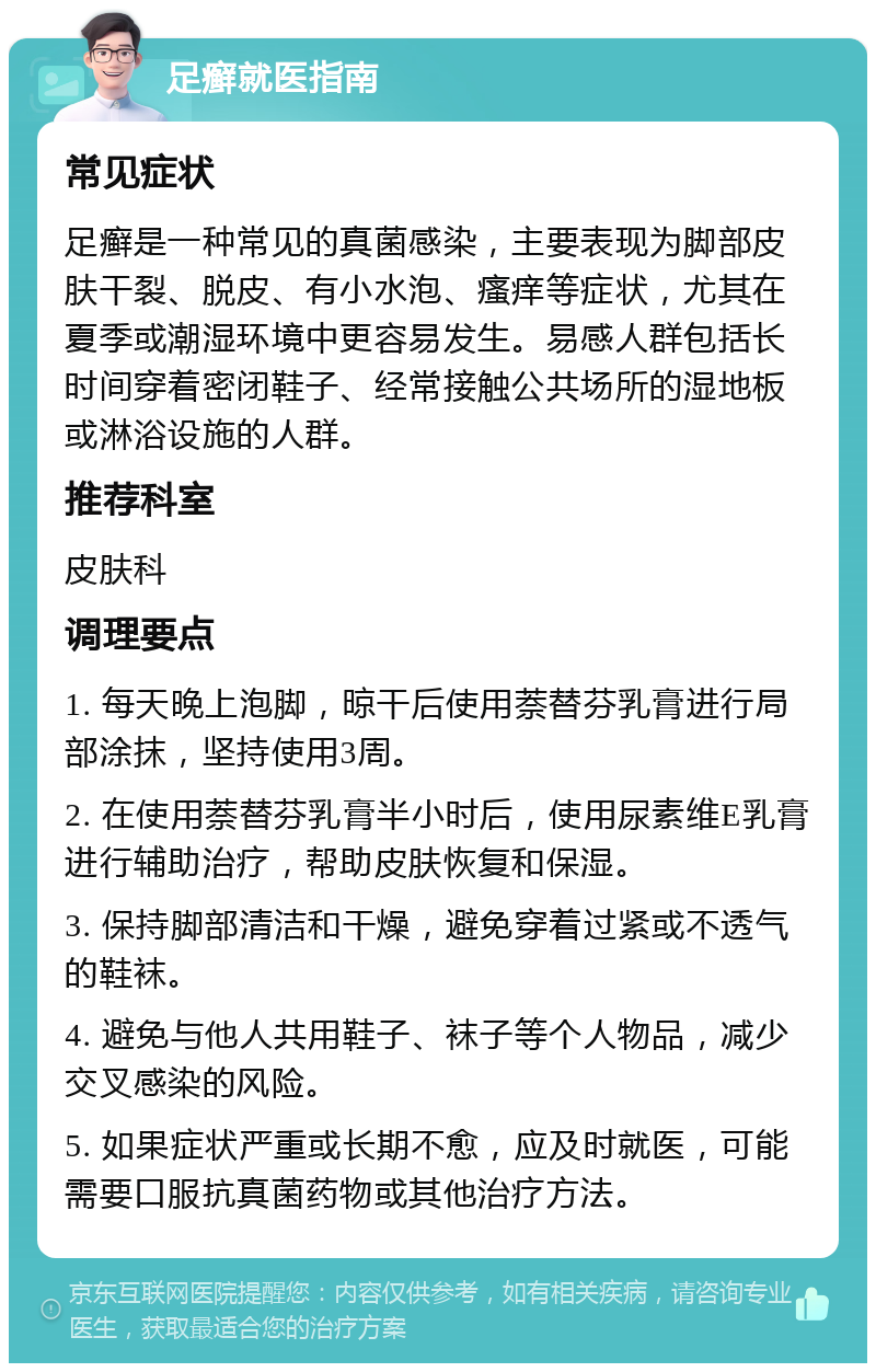 足癣就医指南 常见症状 足癣是一种常见的真菌感染，主要表现为脚部皮肤干裂、脱皮、有小水泡、瘙痒等症状，尤其在夏季或潮湿环境中更容易发生。易感人群包括长时间穿着密闭鞋子、经常接触公共场所的湿地板或淋浴设施的人群。 推荐科室 皮肤科 调理要点 1. 每天晚上泡脚，晾干后使用萘替芬乳膏进行局部涂抹，坚持使用3周。 2. 在使用萘替芬乳膏半小时后，使用尿素维E乳膏进行辅助治疗，帮助皮肤恢复和保湿。 3. 保持脚部清洁和干燥，避免穿着过紧或不透气的鞋袜。 4. 避免与他人共用鞋子、袜子等个人物品，减少交叉感染的风险。 5. 如果症状严重或长期不愈，应及时就医，可能需要口服抗真菌药物或其他治疗方法。