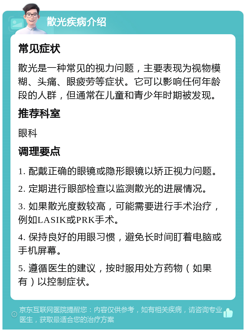 散光疾病介绍 常见症状 散光是一种常见的视力问题，主要表现为视物模糊、头痛、眼疲劳等症状。它可以影响任何年龄段的人群，但通常在儿童和青少年时期被发现。 推荐科室 眼科 调理要点 1. 配戴正确的眼镜或隐形眼镜以矫正视力问题。 2. 定期进行眼部检查以监测散光的进展情况。 3. 如果散光度数较高，可能需要进行手术治疗，例如LASIK或PRK手术。 4. 保持良好的用眼习惯，避免长时间盯着电脑或手机屏幕。 5. 遵循医生的建议，按时服用处方药物（如果有）以控制症状。