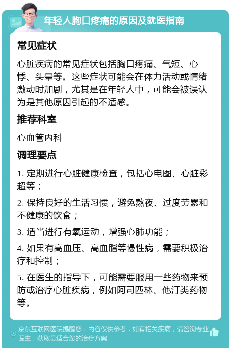 年轻人胸口疼痛的原因及就医指南 常见症状 心脏疾病的常见症状包括胸口疼痛、气短、心悸、头晕等。这些症状可能会在体力活动或情绪激动时加剧，尤其是在年轻人中，可能会被误认为是其他原因引起的不适感。 推荐科室 心血管内科 调理要点 1. 定期进行心脏健康检查，包括心电图、心脏彩超等； 2. 保持良好的生活习惯，避免熬夜、过度劳累和不健康的饮食； 3. 适当进行有氧运动，增强心肺功能； 4. 如果有高血压、高血脂等慢性病，需要积极治疗和控制； 5. 在医生的指导下，可能需要服用一些药物来预防或治疗心脏疾病，例如阿司匹林、他汀类药物等。