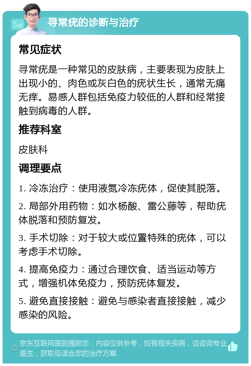 寻常疣的诊断与治疗 常见症状 寻常疣是一种常见的皮肤病，主要表现为皮肤上出现小的、肉色或灰白色的疣状生长，通常无痛无痒。易感人群包括免疫力较低的人群和经常接触到病毒的人群。 推荐科室 皮肤科 调理要点 1. 冷冻治疗：使用液氮冷冻疣体，促使其脱落。 2. 局部外用药物：如水杨酸、雷公藤等，帮助疣体脱落和预防复发。 3. 手术切除：对于较大或位置特殊的疣体，可以考虑手术切除。 4. 提高免疫力：通过合理饮食、适当运动等方式，增强机体免疫力，预防疣体复发。 5. 避免直接接触：避免与感染者直接接触，减少感染的风险。