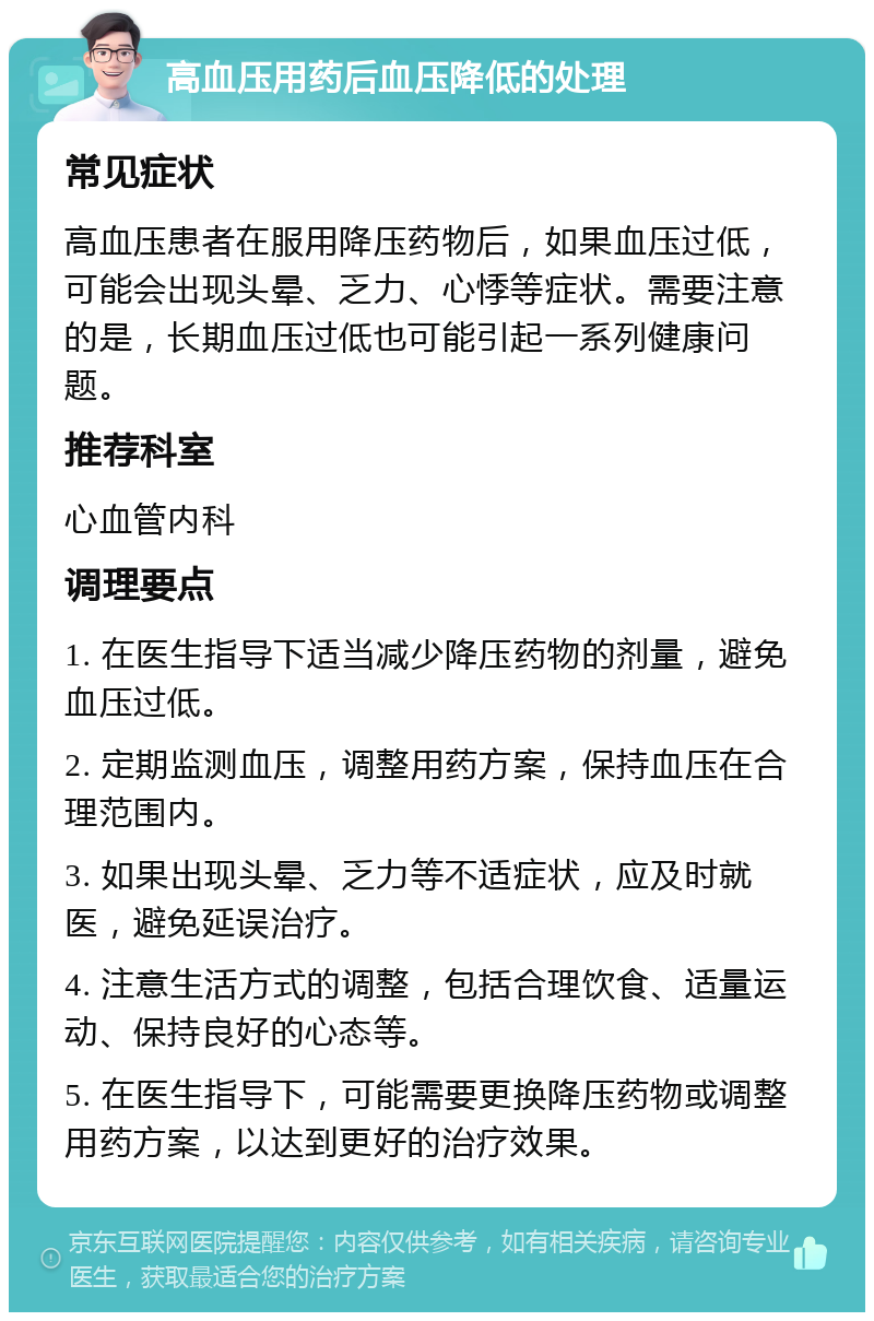 高血压用药后血压降低的处理 常见症状 高血压患者在服用降压药物后，如果血压过低，可能会出现头晕、乏力、心悸等症状。需要注意的是，长期血压过低也可能引起一系列健康问题。 推荐科室 心血管内科 调理要点 1. 在医生指导下适当减少降压药物的剂量，避免血压过低。 2. 定期监测血压，调整用药方案，保持血压在合理范围内。 3. 如果出现头晕、乏力等不适症状，应及时就医，避免延误治疗。 4. 注意生活方式的调整，包括合理饮食、适量运动、保持良好的心态等。 5. 在医生指导下，可能需要更换降压药物或调整用药方案，以达到更好的治疗效果。