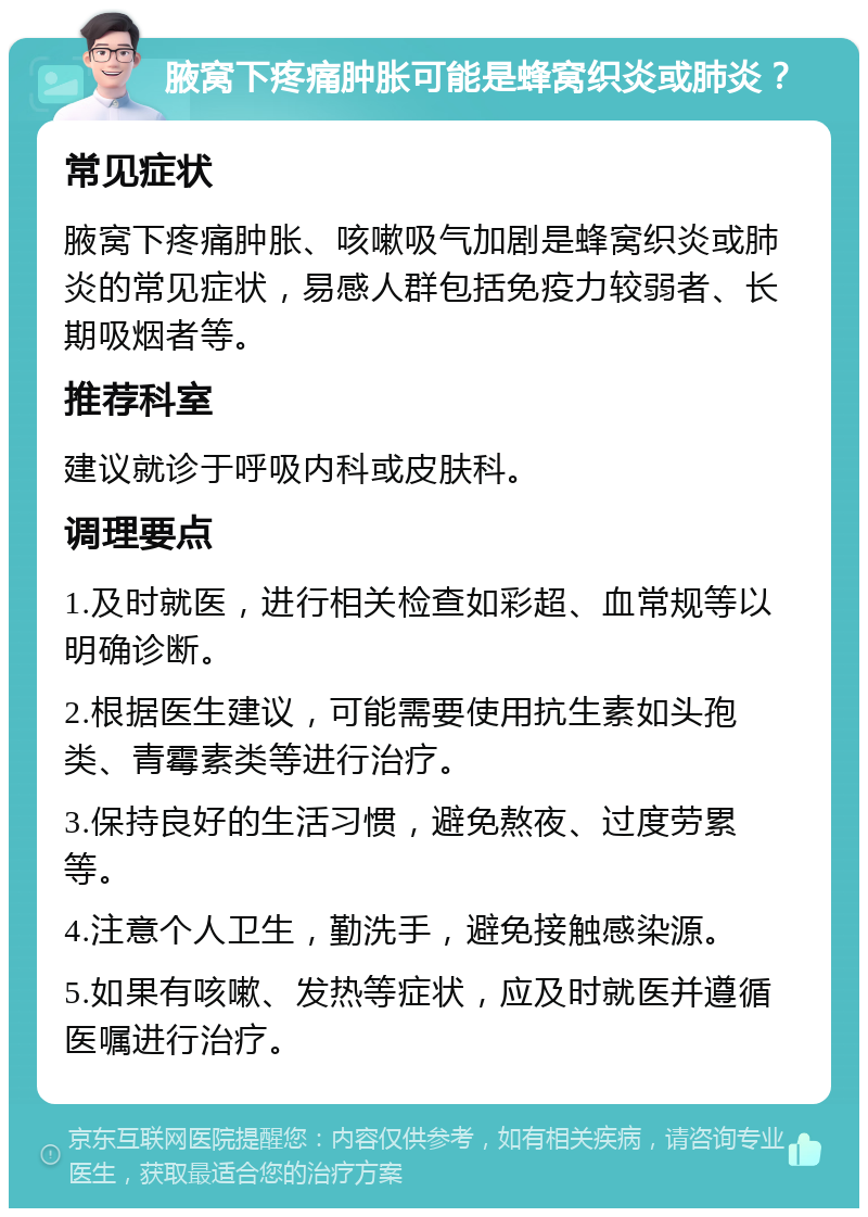 腋窝下疼痛肿胀可能是蜂窝织炎或肺炎？ 常见症状 腋窝下疼痛肿胀、咳嗽吸气加剧是蜂窝织炎或肺炎的常见症状，易感人群包括免疫力较弱者、长期吸烟者等。 推荐科室 建议就诊于呼吸内科或皮肤科。 调理要点 1.及时就医，进行相关检查如彩超、血常规等以明确诊断。 2.根据医生建议，可能需要使用抗生素如头孢类、青霉素类等进行治疗。 3.保持良好的生活习惯，避免熬夜、过度劳累等。 4.注意个人卫生，勤洗手，避免接触感染源。 5.如果有咳嗽、发热等症状，应及时就医并遵循医嘱进行治疗。