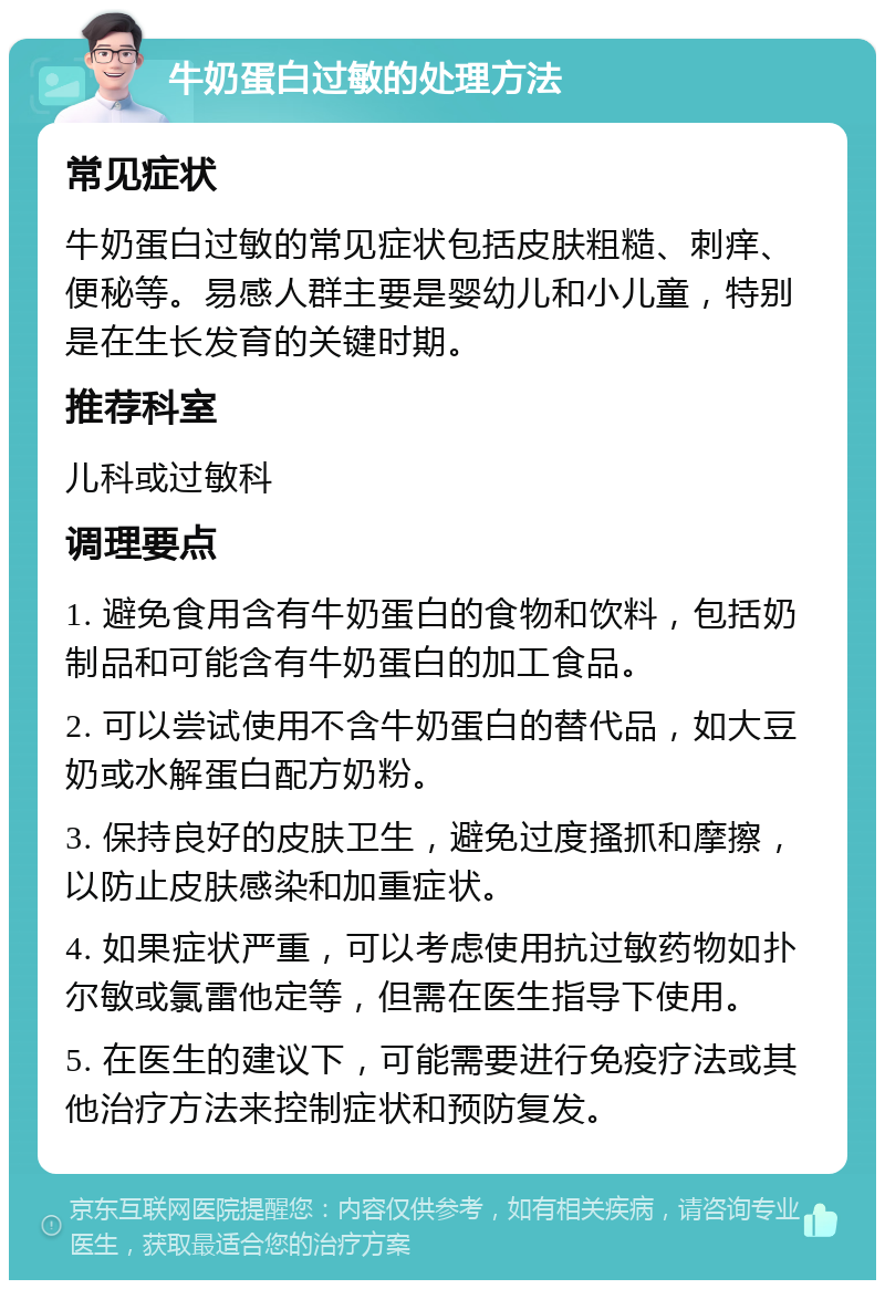 牛奶蛋白过敏的处理方法 常见症状 牛奶蛋白过敏的常见症状包括皮肤粗糙、刺痒、便秘等。易感人群主要是婴幼儿和小儿童，特别是在生长发育的关键时期。 推荐科室 儿科或过敏科 调理要点 1. 避免食用含有牛奶蛋白的食物和饮料，包括奶制品和可能含有牛奶蛋白的加工食品。 2. 可以尝试使用不含牛奶蛋白的替代品，如大豆奶或水解蛋白配方奶粉。 3. 保持良好的皮肤卫生，避免过度搔抓和摩擦，以防止皮肤感染和加重症状。 4. 如果症状严重，可以考虑使用抗过敏药物如扑尔敏或氯雷他定等，但需在医生指导下使用。 5. 在医生的建议下，可能需要进行免疫疗法或其他治疗方法来控制症状和预防复发。