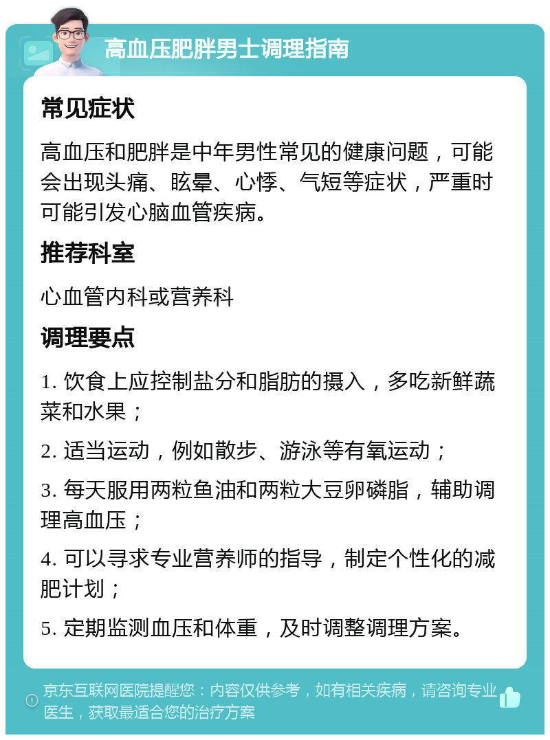 高血压肥胖男士调理指南 常见症状 高血压和肥胖是中年男性常见的健康问题，可能会出现头痛、眩晕、心悸、气短等症状，严重时可能引发心脑血管疾病。 推荐科室 心血管内科或营养科 调理要点 1. 饮食上应控制盐分和脂肪的摄入，多吃新鲜蔬菜和水果； 2. 适当运动，例如散步、游泳等有氧运动； 3. 每天服用两粒鱼油和两粒大豆卵磷脂，辅助调理高血压； 4. 可以寻求专业营养师的指导，制定个性化的减肥计划； 5. 定期监测血压和体重，及时调整调理方案。