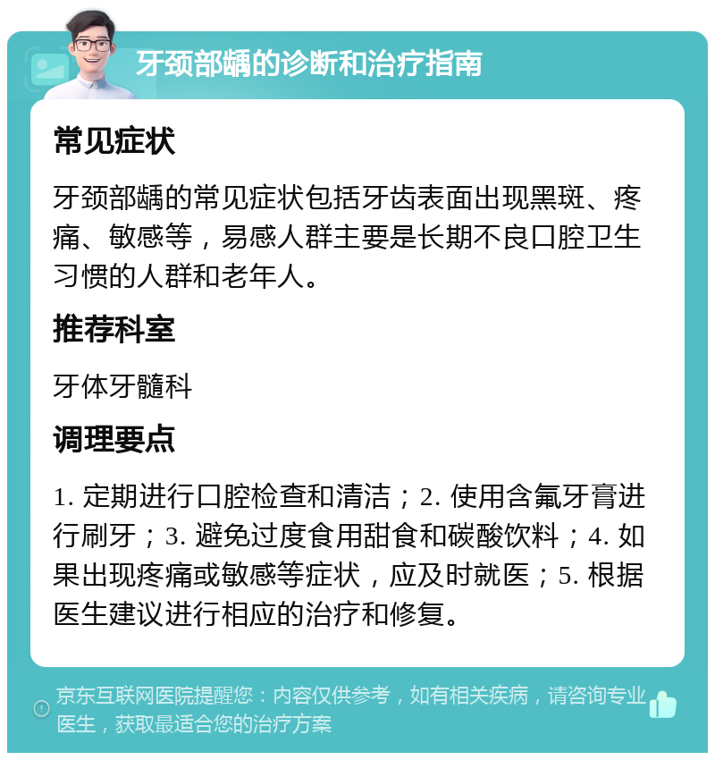 牙颈部龋的诊断和治疗指南 常见症状 牙颈部龋的常见症状包括牙齿表面出现黑斑、疼痛、敏感等，易感人群主要是长期不良口腔卫生习惯的人群和老年人。 推荐科室 牙体牙髓科 调理要点 1. 定期进行口腔检查和清洁；2. 使用含氟牙膏进行刷牙；3. 避免过度食用甜食和碳酸饮料；4. 如果出现疼痛或敏感等症状，应及时就医；5. 根据医生建议进行相应的治疗和修复。