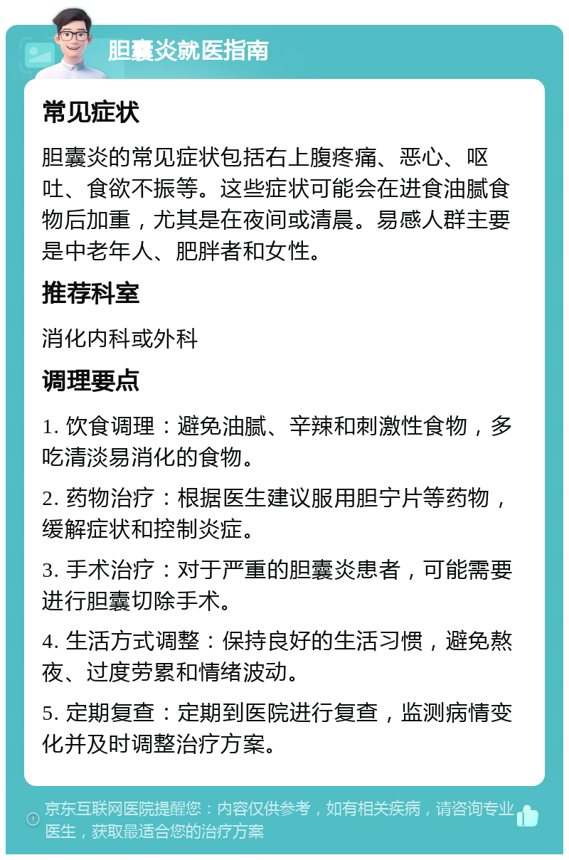 胆囊炎就医指南 常见症状 胆囊炎的常见症状包括右上腹疼痛、恶心、呕吐、食欲不振等。这些症状可能会在进食油腻食物后加重，尤其是在夜间或清晨。易感人群主要是中老年人、肥胖者和女性。 推荐科室 消化内科或外科 调理要点 1. 饮食调理：避免油腻、辛辣和刺激性食物，多吃清淡易消化的食物。 2. 药物治疗：根据医生建议服用胆宁片等药物，缓解症状和控制炎症。 3. 手术治疗：对于严重的胆囊炎患者，可能需要进行胆囊切除手术。 4. 生活方式调整：保持良好的生活习惯，避免熬夜、过度劳累和情绪波动。 5. 定期复查：定期到医院进行复查，监测病情变化并及时调整治疗方案。