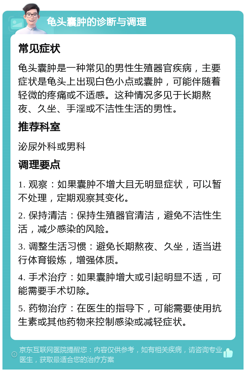 龟头囊肿的诊断与调理 常见症状 龟头囊肿是一种常见的男性生殖器官疾病，主要症状是龟头上出现白色小点或囊肿，可能伴随着轻微的疼痛或不适感。这种情况多见于长期熬夜、久坐、手淫或不洁性生活的男性。 推荐科室 泌尿外科或男科 调理要点 1. 观察：如果囊肿不增大且无明显症状，可以暂不处理，定期观察其变化。 2. 保持清洁：保持生殖器官清洁，避免不洁性生活，减少感染的风险。 3. 调整生活习惯：避免长期熬夜、久坐，适当进行体育锻炼，增强体质。 4. 手术治疗：如果囊肿增大或引起明显不适，可能需要手术切除。 5. 药物治疗：在医生的指导下，可能需要使用抗生素或其他药物来控制感染或减轻症状。