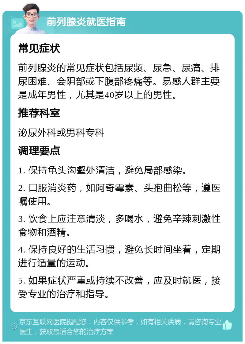 前列腺炎就医指南 常见症状 前列腺炎的常见症状包括尿频、尿急、尿痛、排尿困难、会阴部或下腹部疼痛等。易感人群主要是成年男性，尤其是40岁以上的男性。 推荐科室 泌尿外科或男科专科 调理要点 1. 保持龟头沟壑处清洁，避免局部感染。 2. 口服消炎药，如阿奇霉素、头孢曲松等，遵医嘱使用。 3. 饮食上应注意清淡，多喝水，避免辛辣刺激性食物和酒精。 4. 保持良好的生活习惯，避免长时间坐着，定期进行适量的运动。 5. 如果症状严重或持续不改善，应及时就医，接受专业的治疗和指导。