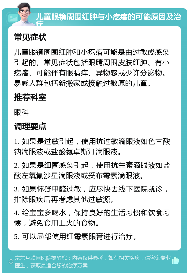 儿童眼镜周围红肿与小疙瘩的可能原因及治疗 常见症状 儿童眼镜周围红肿和小疙瘩可能是由过敏或感染引起的。常见症状包括眼睛周围皮肤红肿、有小疙瘩、可能伴有眼睛痒、异物感或少许分泌物。易感人群包括新搬家或接触过敏原的儿童。 推荐科室 眼科 调理要点 1. 如果是过敏引起，使用抗过敏滴眼液如色甘酸钠滴眼液或盐酸氮卓斯汀滴眼液。 2. 如果是细菌感染引起，使用抗生素滴眼液如盐酸左氧氟沙星滴眼液或妥布霉素滴眼液。 3. 如果怀疑甲醛过敏，应尽快去线下医院就诊，排除眼疾后再考虑其他过敏源。 4. 给宝宝多喝水，保持良好的生活习惯和饮食习惯，避免食用上火的食物。 5. 可以局部使用红霉素眼膏进行治疗。