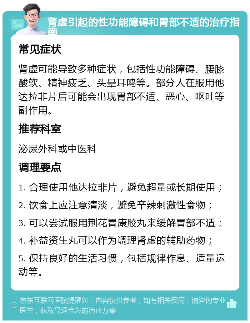 肾虚引起的性功能障碍和胃部不适的治疗指南 常见症状 肾虚可能导致多种症状，包括性功能障碍、腰膝酸软、精神疲乏、头晕耳鸣等。部分人在服用他达拉非片后可能会出现胃部不适、恶心、呕吐等副作用。 推荐科室 泌尿外科或中医科 调理要点 1. 合理使用他达拉非片，避免超量或长期使用； 2. 饮食上应注意清淡，避免辛辣刺激性食物； 3. 可以尝试服用荆花胃康胶丸来缓解胃部不适； 4. 补益资生丸可以作为调理肾虚的辅助药物； 5. 保持良好的生活习惯，包括规律作息、适量运动等。