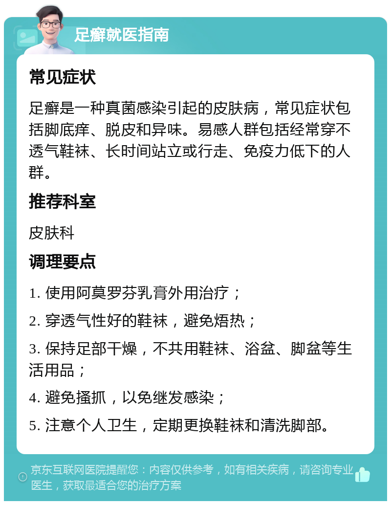 足癣就医指南 常见症状 足癣是一种真菌感染引起的皮肤病，常见症状包括脚底痒、脱皮和异味。易感人群包括经常穿不透气鞋袜、长时间站立或行走、免疫力低下的人群。 推荐科室 皮肤科 调理要点 1. 使用阿莫罗芬乳膏外用治疗； 2. 穿透气性好的鞋袜，避免焐热； 3. 保持足部干燥，不共用鞋袜、浴盆、脚盆等生活用品； 4. 避免搔抓，以免继发感染； 5. 注意个人卫生，定期更换鞋袜和清洗脚部。