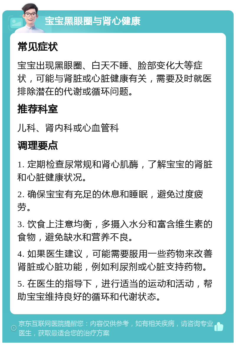 宝宝黑眼圈与肾心健康 常见症状 宝宝出现黑眼圈、白天不睡、脸部变化大等症状，可能与肾脏或心脏健康有关，需要及时就医排除潜在的代谢或循环问题。 推荐科室 儿科、肾内科或心血管科 调理要点 1. 定期检查尿常规和肾心肌酶，了解宝宝的肾脏和心脏健康状况。 2. 确保宝宝有充足的休息和睡眠，避免过度疲劳。 3. 饮食上注意均衡，多摄入水分和富含维生素的食物，避免缺水和营养不良。 4. 如果医生建议，可能需要服用一些药物来改善肾脏或心脏功能，例如利尿剂或心脏支持药物。 5. 在医生的指导下，进行适当的运动和活动，帮助宝宝维持良好的循环和代谢状态。