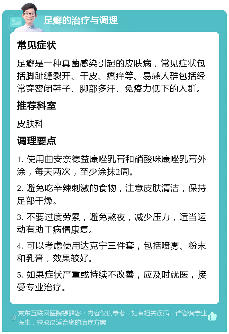 足癣的治疗与调理 常见症状 足癣是一种真菌感染引起的皮肤病，常见症状包括脚趾缝裂开、干皮、瘙痒等。易感人群包括经常穿密闭鞋子、脚部多汗、免疫力低下的人群。 推荐科室 皮肤科 调理要点 1. 使用曲安奈德益康唑乳膏和硝酸咪康唑乳膏外涂，每天两次，至少涂抹2周。 2. 避免吃辛辣刺激的食物，注意皮肤清洁，保持足部干燥。 3. 不要过度劳累，避免熬夜，减少压力，适当运动有助于病情康复。 4. 可以考虑使用达克宁三件套，包括喷雾、粉末和乳膏，效果较好。 5. 如果症状严重或持续不改善，应及时就医，接受专业治疗。