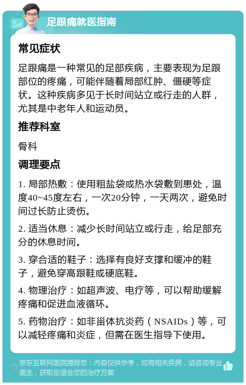 足跟痛就医指南 常见症状 足跟痛是一种常见的足部疾病，主要表现为足跟部位的疼痛，可能伴随着局部红肿、僵硬等症状。这种疾病多见于长时间站立或行走的人群，尤其是中老年人和运动员。 推荐科室 骨科 调理要点 1. 局部热敷：使用粗盐袋或热水袋敷到患处，温度40~45度左右，一次20分钟，一天两次，避免时间过长防止烫伤。 2. 适当休息：减少长时间站立或行走，给足部充分的休息时间。 3. 穿合适的鞋子：选择有良好支撑和缓冲的鞋子，避免穿高跟鞋或硬底鞋。 4. 物理治疗：如超声波、电疗等，可以帮助缓解疼痛和促进血液循环。 5. 药物治疗：如非甾体抗炎药（NSAIDs）等，可以减轻疼痛和炎症，但需在医生指导下使用。