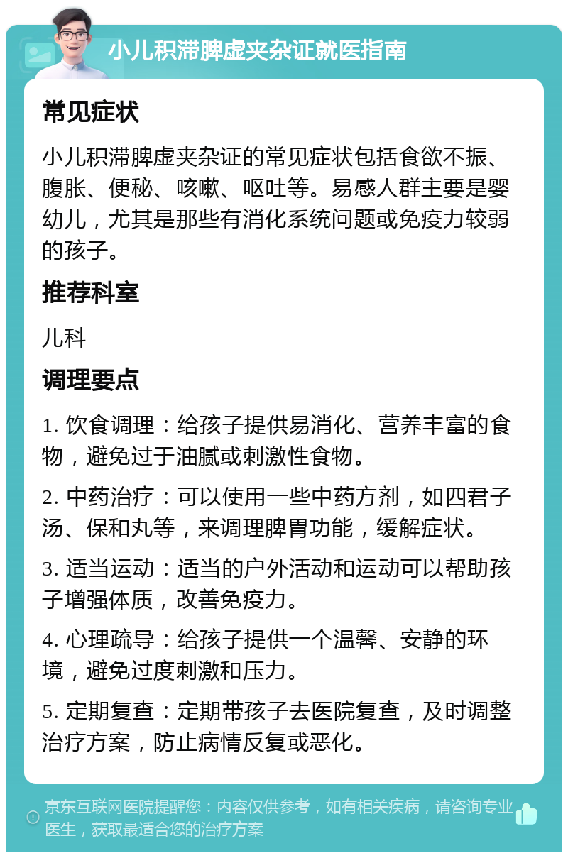 小儿积滞脾虚夹杂证就医指南 常见症状 小儿积滞脾虚夹杂证的常见症状包括食欲不振、腹胀、便秘、咳嗽、呕吐等。易感人群主要是婴幼儿，尤其是那些有消化系统问题或免疫力较弱的孩子。 推荐科室 儿科 调理要点 1. 饮食调理：给孩子提供易消化、营养丰富的食物，避免过于油腻或刺激性食物。 2. 中药治疗：可以使用一些中药方剂，如四君子汤、保和丸等，来调理脾胃功能，缓解症状。 3. 适当运动：适当的户外活动和运动可以帮助孩子增强体质，改善免疫力。 4. 心理疏导：给孩子提供一个温馨、安静的环境，避免过度刺激和压力。 5. 定期复查：定期带孩子去医院复查，及时调整治疗方案，防止病情反复或恶化。