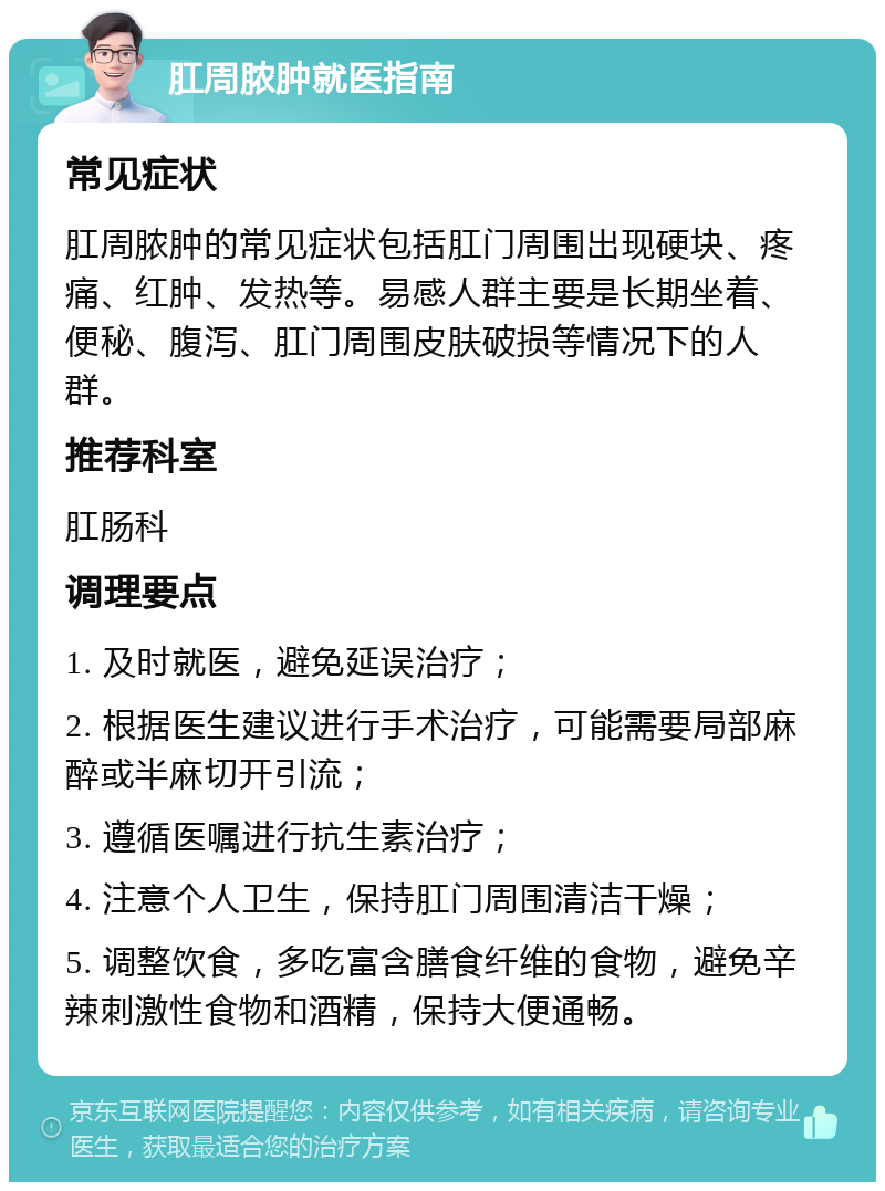 肛周脓肿就医指南 常见症状 肛周脓肿的常见症状包括肛门周围出现硬块、疼痛、红肿、发热等。易感人群主要是长期坐着、便秘、腹泻、肛门周围皮肤破损等情况下的人群。 推荐科室 肛肠科 调理要点 1. 及时就医，避免延误治疗； 2. 根据医生建议进行手术治疗，可能需要局部麻醉或半麻切开引流； 3. 遵循医嘱进行抗生素治疗； 4. 注意个人卫生，保持肛门周围清洁干燥； 5. 调整饮食，多吃富含膳食纤维的食物，避免辛辣刺激性食物和酒精，保持大便通畅。