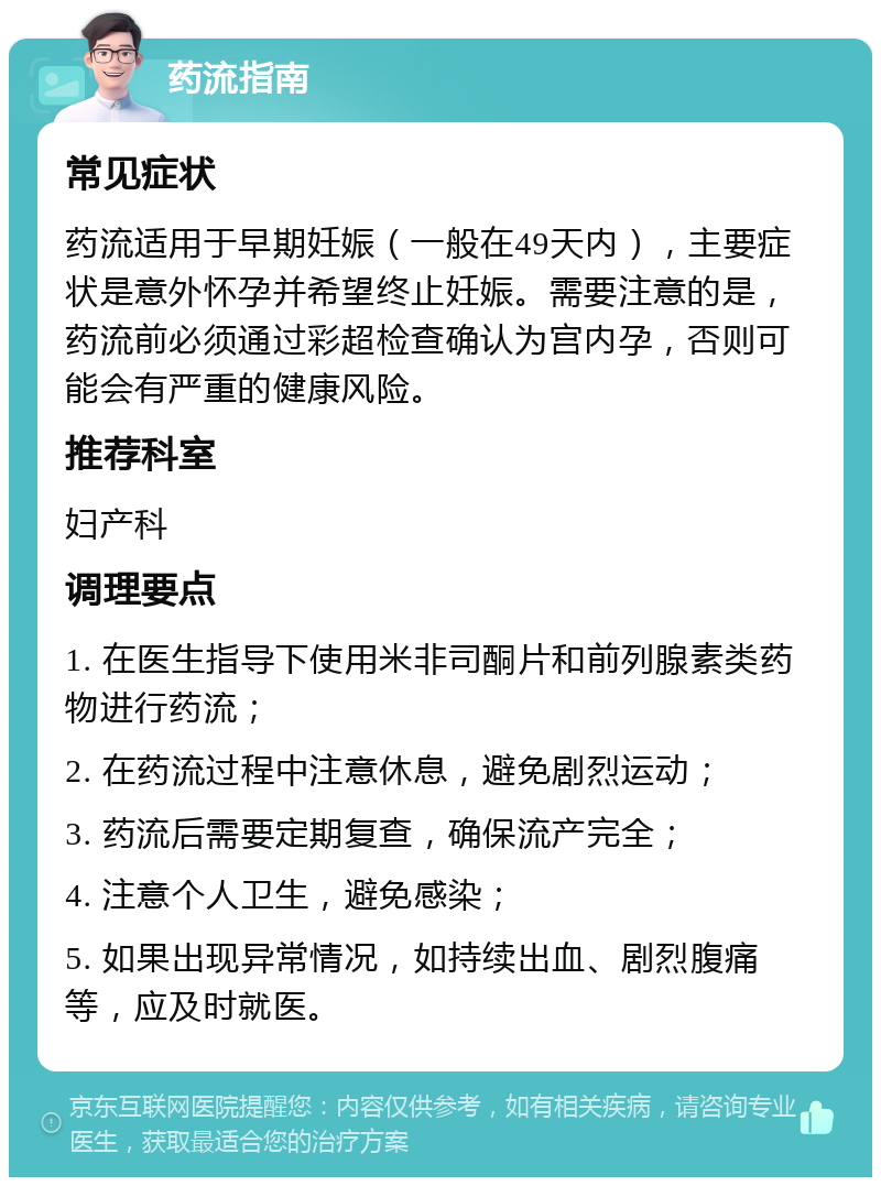 药流指南 常见症状 药流适用于早期妊娠（一般在49天内），主要症状是意外怀孕并希望终止妊娠。需要注意的是，药流前必须通过彩超检查确认为宫内孕，否则可能会有严重的健康风险。 推荐科室 妇产科 调理要点 1. 在医生指导下使用米非司酮片和前列腺素类药物进行药流； 2. 在药流过程中注意休息，避免剧烈运动； 3. 药流后需要定期复查，确保流产完全； 4. 注意个人卫生，避免感染； 5. 如果出现异常情况，如持续出血、剧烈腹痛等，应及时就医。