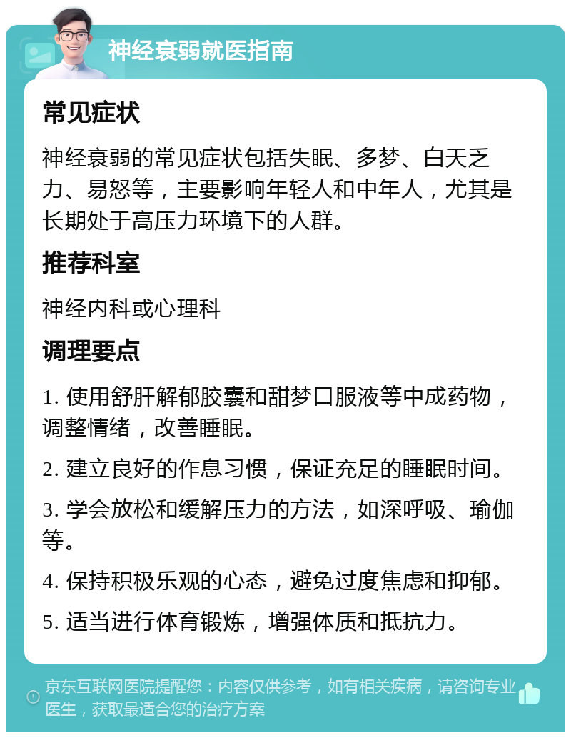 神经衰弱就医指南 常见症状 神经衰弱的常见症状包括失眠、多梦、白天乏力、易怒等，主要影响年轻人和中年人，尤其是长期处于高压力环境下的人群。 推荐科室 神经内科或心理科 调理要点 1. 使用舒肝解郁胶囊和甜梦口服液等中成药物，调整情绪，改善睡眠。 2. 建立良好的作息习惯，保证充足的睡眠时间。 3. 学会放松和缓解压力的方法，如深呼吸、瑜伽等。 4. 保持积极乐观的心态，避免过度焦虑和抑郁。 5. 适当进行体育锻炼，增强体质和抵抗力。