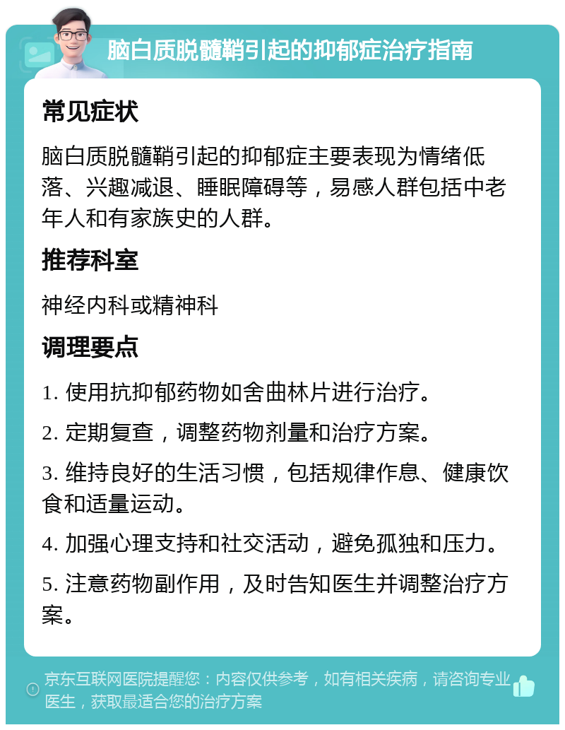 脑白质脱髓鞘引起的抑郁症治疗指南 常见症状 脑白质脱髓鞘引起的抑郁症主要表现为情绪低落、兴趣减退、睡眠障碍等，易感人群包括中老年人和有家族史的人群。 推荐科室 神经内科或精神科 调理要点 1. 使用抗抑郁药物如舍曲林片进行治疗。 2. 定期复查，调整药物剂量和治疗方案。 3. 维持良好的生活习惯，包括规律作息、健康饮食和适量运动。 4. 加强心理支持和社交活动，避免孤独和压力。 5. 注意药物副作用，及时告知医生并调整治疗方案。