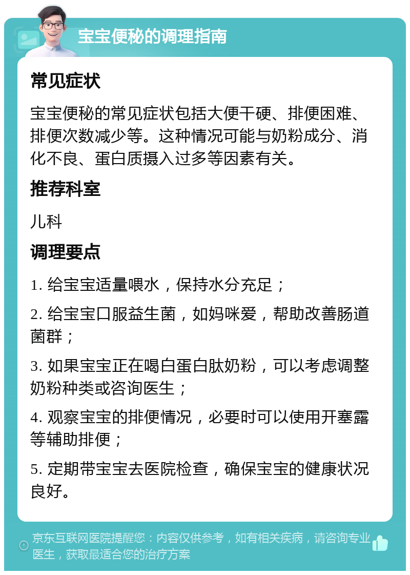 宝宝便秘的调理指南 常见症状 宝宝便秘的常见症状包括大便干硬、排便困难、排便次数减少等。这种情况可能与奶粉成分、消化不良、蛋白质摄入过多等因素有关。 推荐科室 儿科 调理要点 1. 给宝宝适量喂水，保持水分充足； 2. 给宝宝口服益生菌，如妈咪爱，帮助改善肠道菌群； 3. 如果宝宝正在喝白蛋白肽奶粉，可以考虑调整奶粉种类或咨询医生； 4. 观察宝宝的排便情况，必要时可以使用开塞露等辅助排便； 5. 定期带宝宝去医院检查，确保宝宝的健康状况良好。